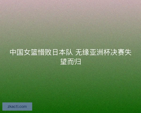 中国女篮惜败日本队 无缘亚洲杯决赛失望而归